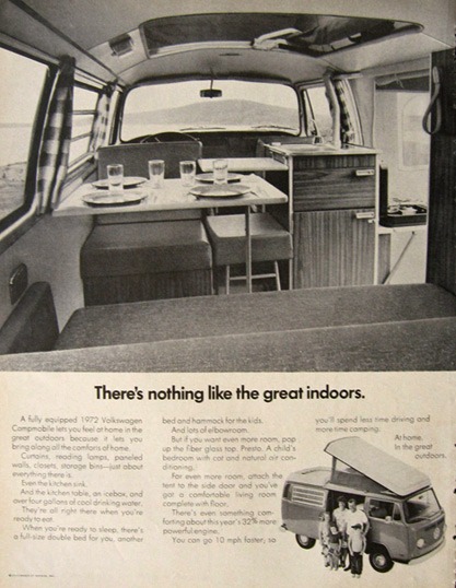 A 1972 ad. There's nothing like the great indoors. A fully equipped 1972 Volkswagen campmobile lets you feel at home in the great outdoors because it lets you bring along all the comforts at home. Curtains, reading lamps, paneled walls, closets, storage bins - just about everything there is. Even the kitchen sink. And the kitchen table, an icebox, and over four gallons of cool drinking water. They're all right there when you're ready to eat. When you're ready to sleep, there's a full size double bed for you, another bed & hammock for the kids. And lots of elbowroom. But if you want even more room, pop up the fibre glass top. Presto. A child's bedroom with cot and natural air conditioning.  For even more room, attach the tent to the side door and you've got a comfortable living room completewith floor. There's even something comforting about this year's 32% more powerful engine.  You can go 10mph faster, so you'll spend time less time driving and more time camping. At home, in the great outdoors. 